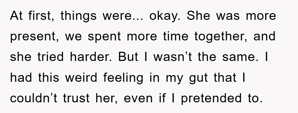At first, things were... okay. She was more present, we spent more time together, and she tried harder. But I wasn’t the same. I had this weird feeling in my...