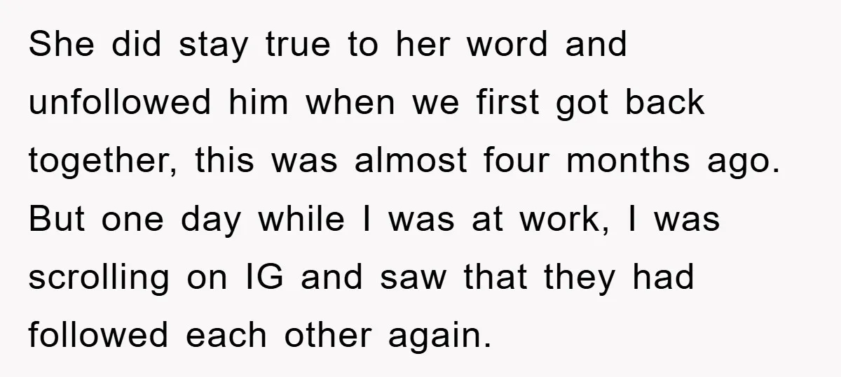 She did stay true to her word and unfollowed him when we first got back together, this was almost four months ago. But one day while I was at work,...