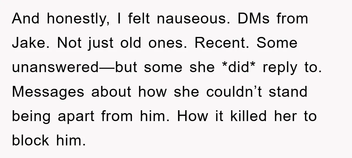 And honestly, I felt nauseous. DMs from Jake. Not just old ones. Recent. Some unanswered—but some she *did* reply to. Messages about how she couldn’t stand being apart from him....