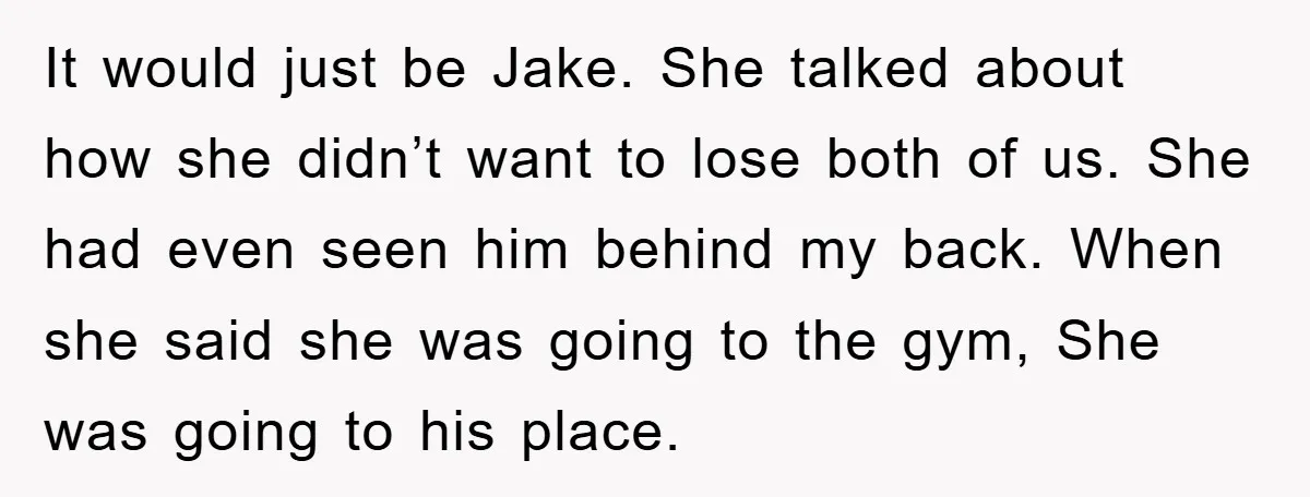 It would just be Jake. She talked about how she didn’t want to lose both of us. She had even seen him behind my back. When she said she was...