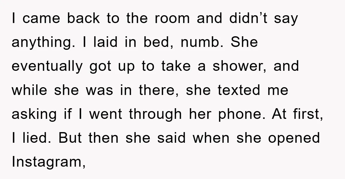I came back to the room and didn’t say anything. I laid in bed, numb. She eventually got up to take a shower, and while she was in there, she...