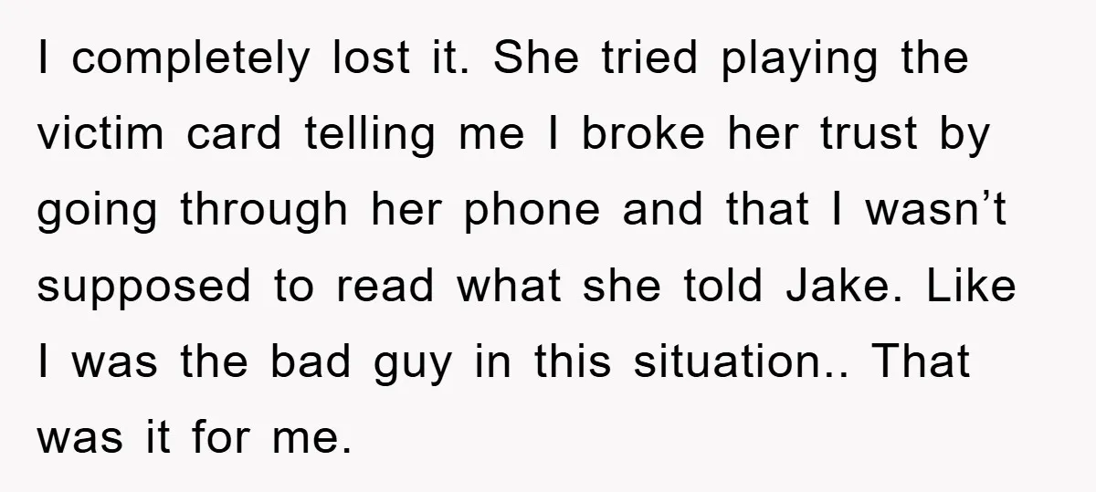 I completely lost it. She tried playing the victim card telling me I broke her trust by going through her phone and that I wasn’t supposed to read what she...