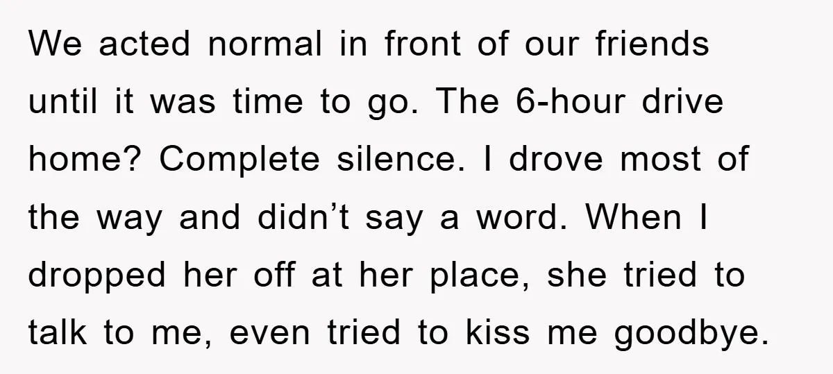 We acted normal in front of our friends until it was time to go. The 6-hour drive home? Complete silence. I drove most of the way and didn’t say a...