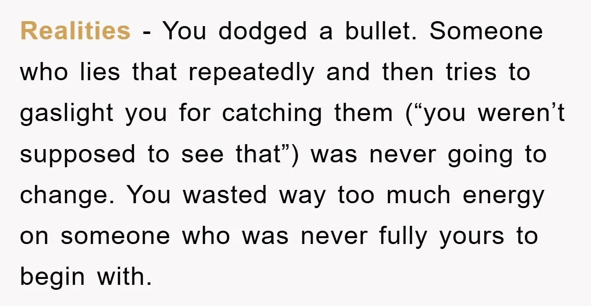 Realities − You dodged a bullet. Someone who lies that repeatedly and then tries to gaslight you for catching them (“you weren’t supposed to see that”) was never going to...