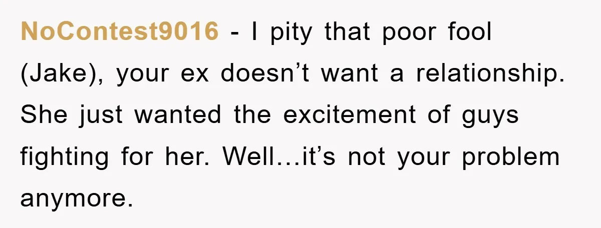 NoContest9016 − I pity that poor fool (Jake), your ex doesn’t want a relationship. She just wanted the excitement of guys fighting for her. Well…it’s not your problem anymore.