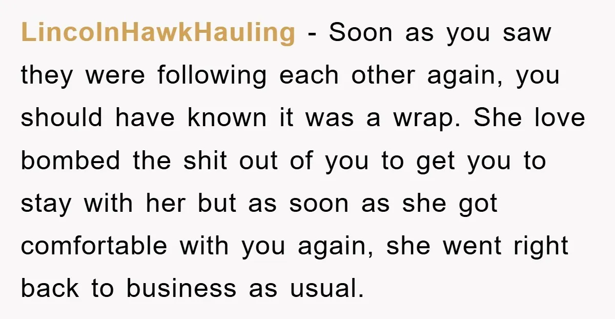 LincolnHawkHauling − Soon as you saw they were following each other again, you should have known it was a wrap. She love bombed the shit out of you to get...
