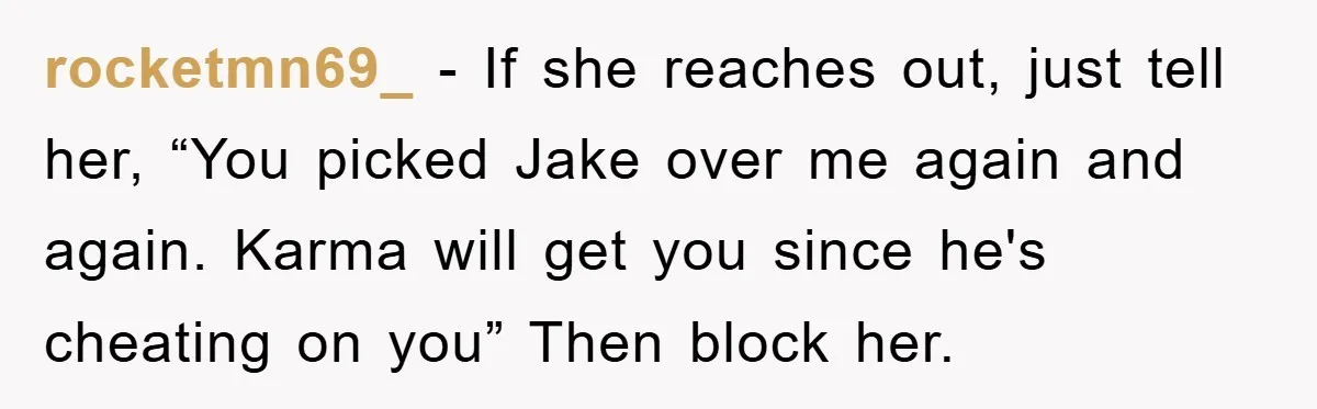 rocketmn69_ − If she reaches out, just tell her, “You picked Jake over me again and again. Karma will get you since he's cheating on you” Then block her.