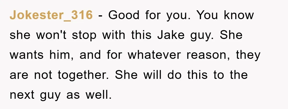Jokester_316 − Good for you. You know she won't stop with this Jake guy. She wants him, and for whatever reason, they are not together. She will do this to...