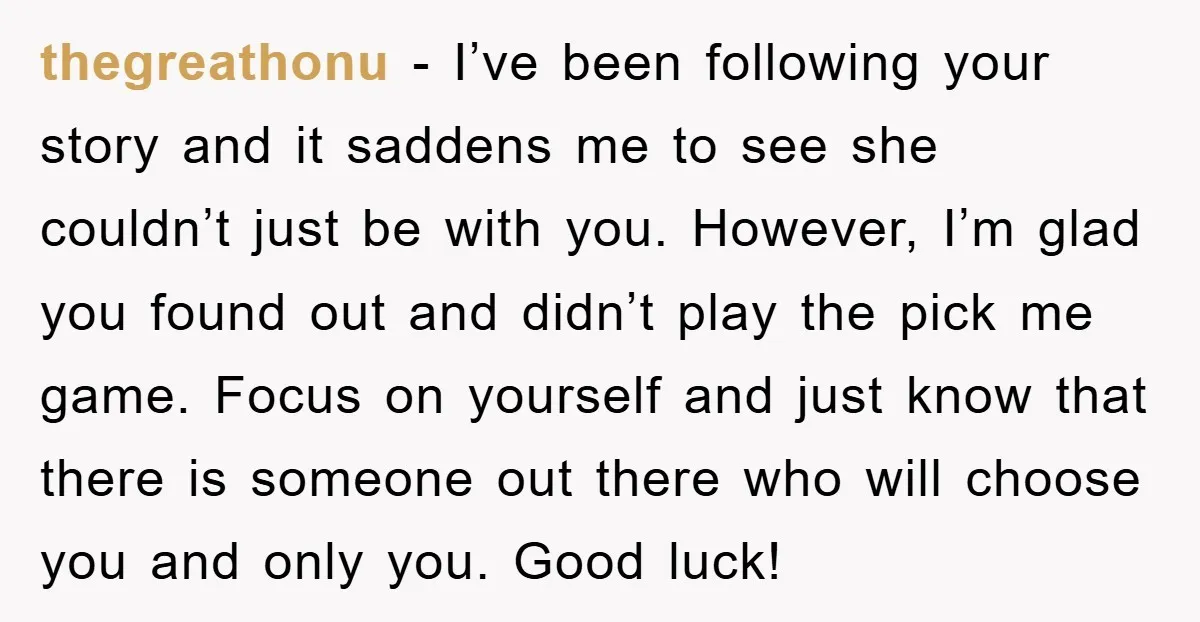 thegreathonu − I’ve been following your story and it saddens me to see she couldn’t just be with you. However, I’m glad you found out and didn’t play the pick...