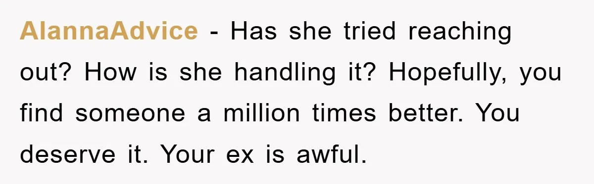 AlannaAdvice − Has she tried reaching out? How is she handling it? Hopefully, you find someone a million times better. You deserve it. Your ex is awful.