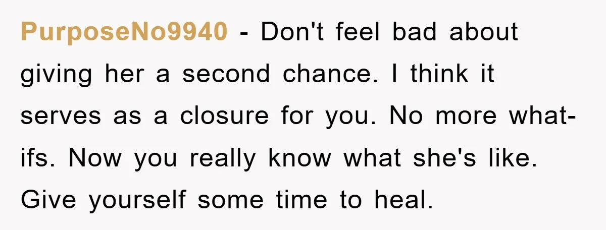 PurposeNo9940 − Don't feel bad about giving her a second chance. I think it serves as a closure for you. No more what-ifs. Now you really know what she's like....