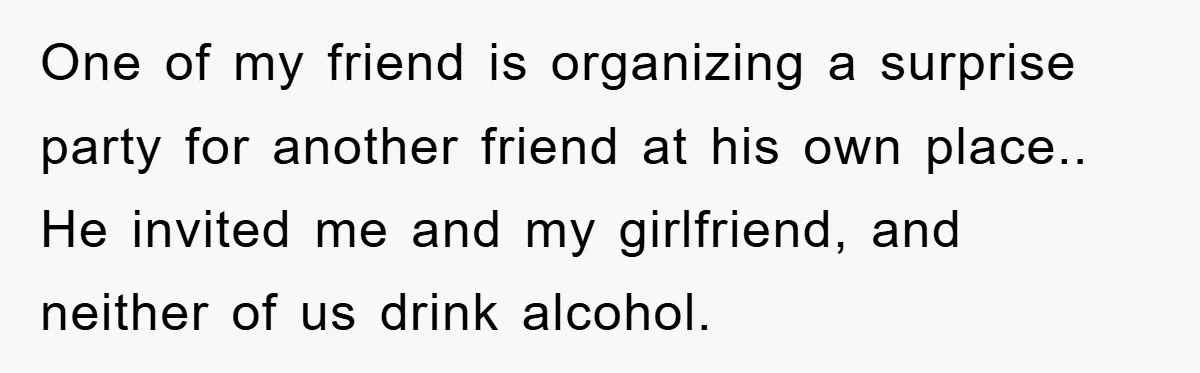 One of my friend is organizing a surprise party for another friend at his own place.. He invited me and my girlfriend, and neither of us drink alcohol.