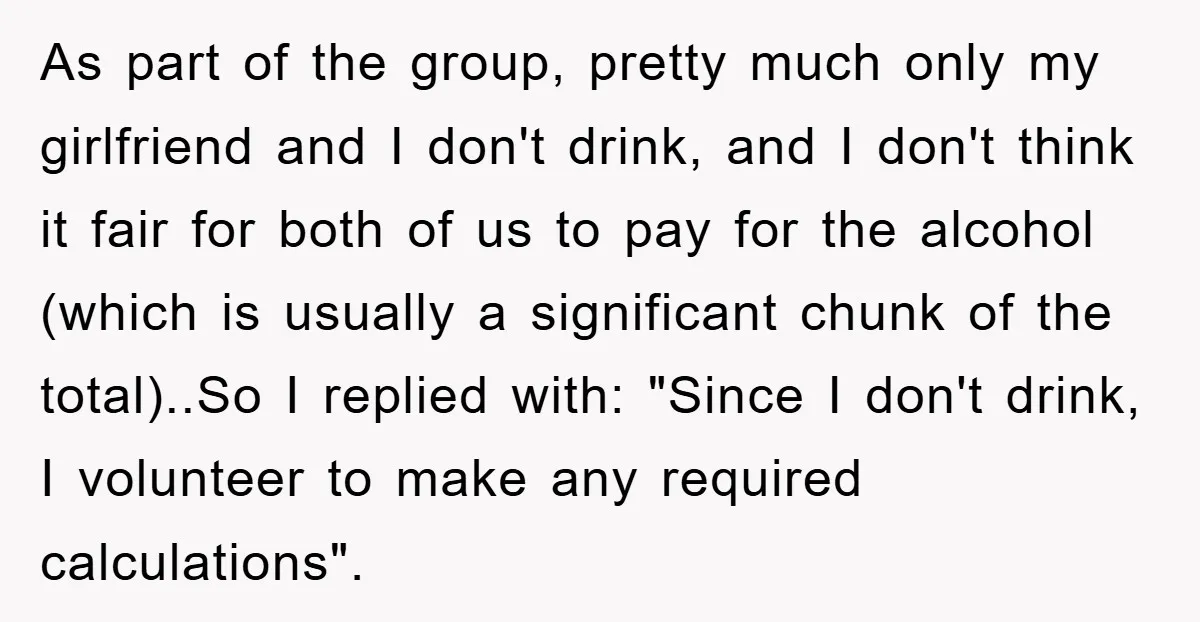 As part of the group, pretty much only my girlfriend and I don't drink, and I don't think it fair for both of us to pay for the alcohol (which...