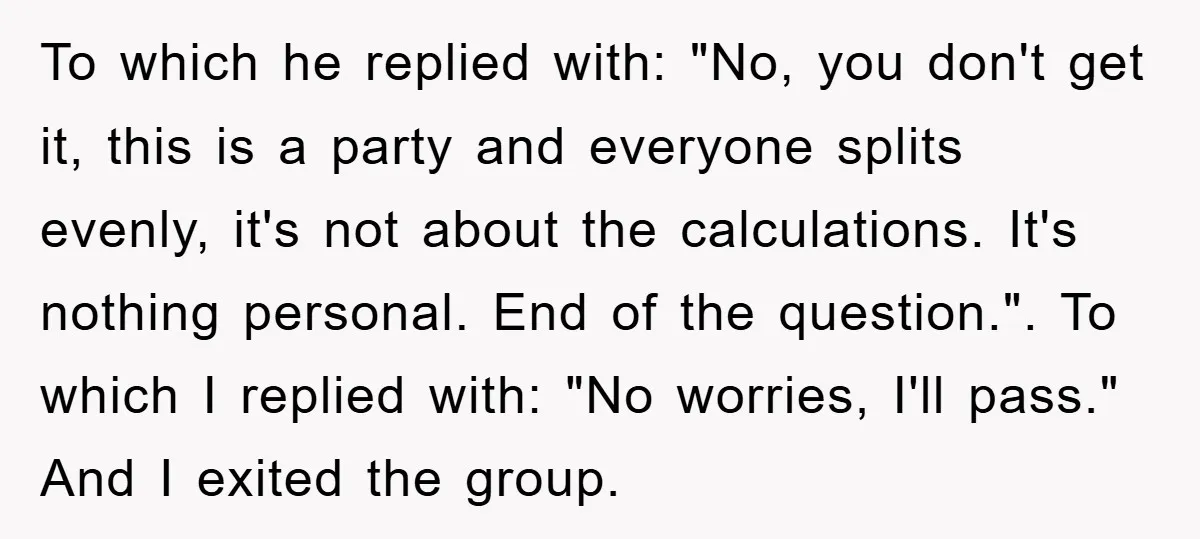 To which he replied with: "No, you don't get it, this is a party and everyone splits evenly, it's not about the calculations. It's nothing personal. End of the question."....