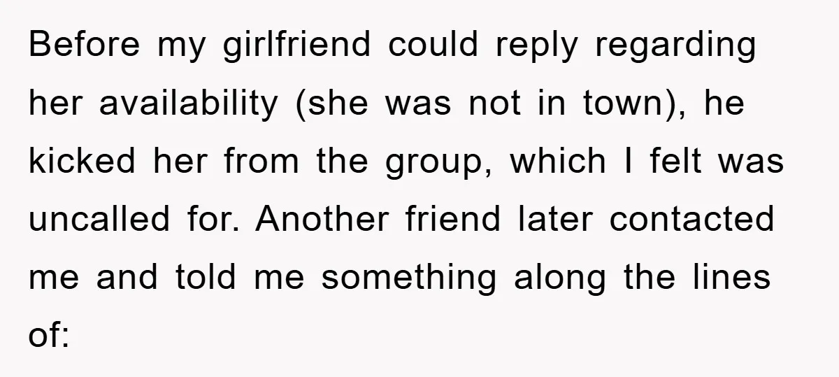Before my girlfriend could reply regarding her availability (she was not in town), he kicked her from the group, which I felt was uncalled for. Another friend later contacted me...