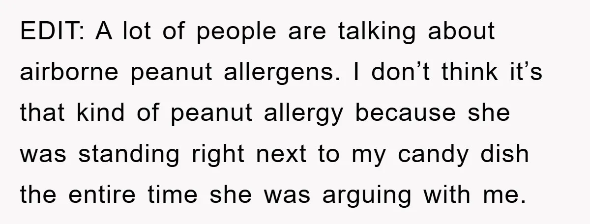 EDIT: A lot of people are talking about airborne peanut allergens. I don’t think it’s that kind of peanut allergy because she was standing right next to my candy dish...