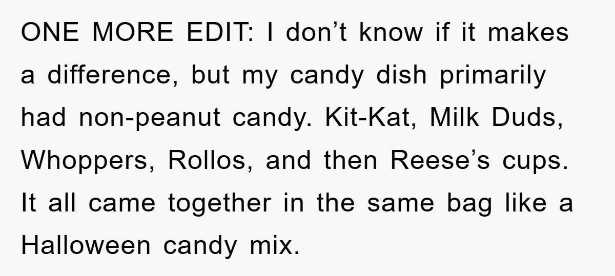ONE MORE EDIT: I don’t know if it makes a difference, but my candy dish primarily had non-peanut candy. Kit-Kat, Milk Duds, Whoppers, Rollos, and then Reese’s cups. It all...