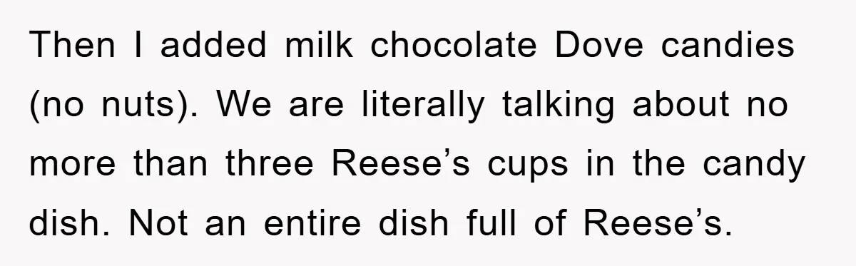 Then I added milk chocolate Dove candies (no nuts). We are literally talking about no more than three Reese’s cups in the candy dish. Not an entire dish full of...