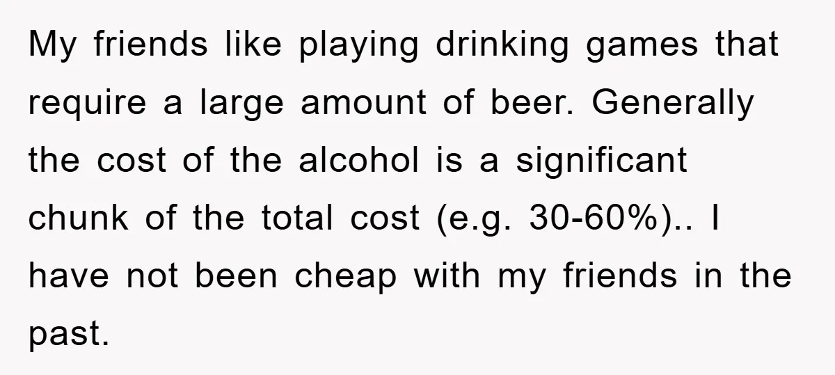 My friends like playing drinking games that require a large amount of beer. Generally the cost of the alcohol is a significant chunk of the total cost (e.g. 30-60%).. I...