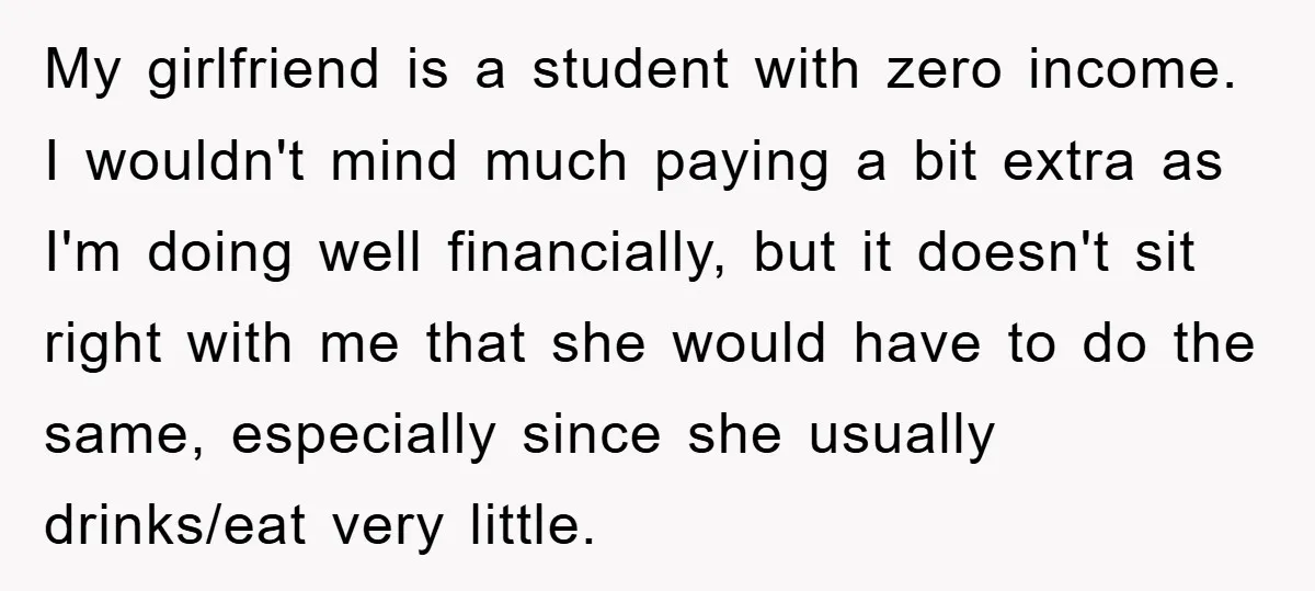 My girlfriend is a student with zero income. I wouldn't mind much paying a bit extra as I'm doing well financially, but it doesn't sit right with me that she...