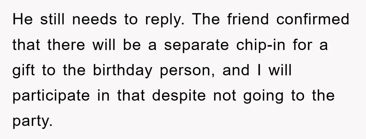 He still needs to reply. The friend confirmed that there will be a separate chip-in for a gift to the birthday person, and I will participate in that despite not...