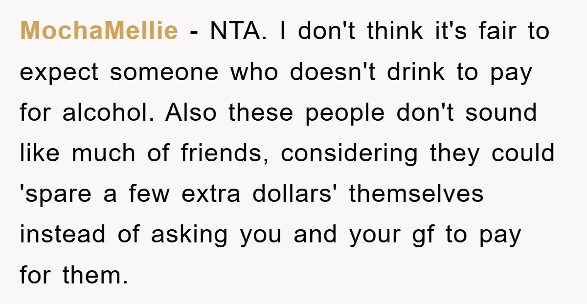 MochaMellie − NTA. I don't think it's fair to expect someone who doesn't drink to pay for alcohol. Also these people don't sound like much of friends, considering they could...