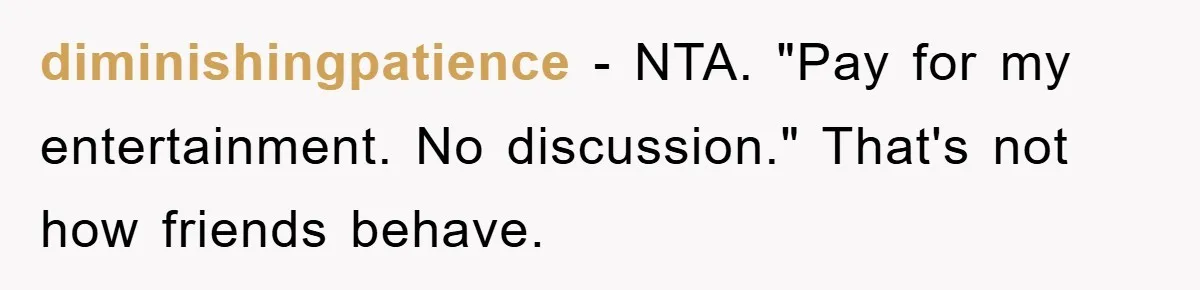 diminishingpatience − NTA. "Pay for my entertainment. No discussion." That's not how friends behave.