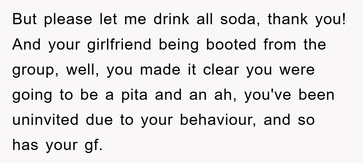 But please let me drink all soda, thank you! And your girlfriend being booted from the group, well, you made it clear you were going to be a pita and...