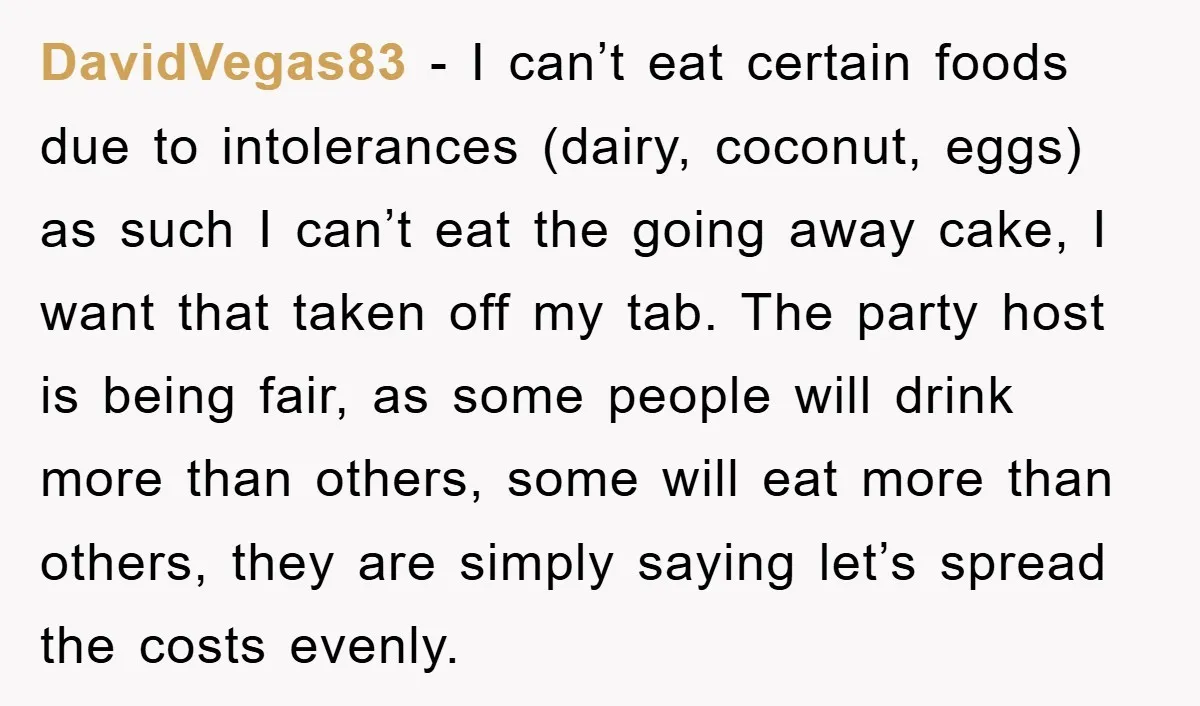 DavidVegas83 − I can’t eat certain foods due to intolerances (dairy, coconut, eggs) as such I can’t eat the going away cake, I want that taken off my tab. The...