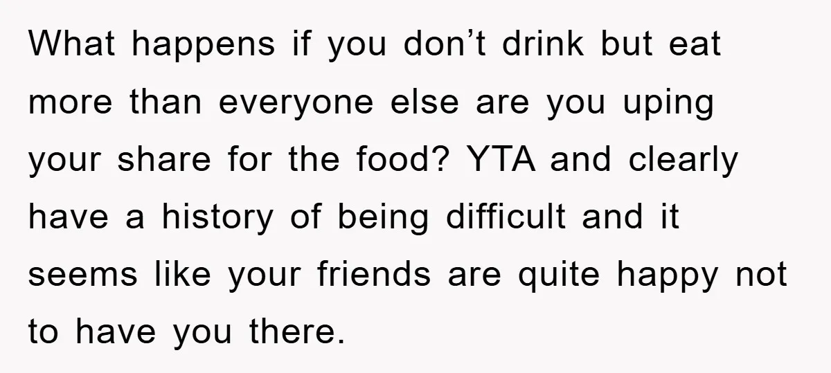 What happens if you don’t drink but eat more than everyone else are you uping your share for the food? YTA and clearly have a history of being difficult and...