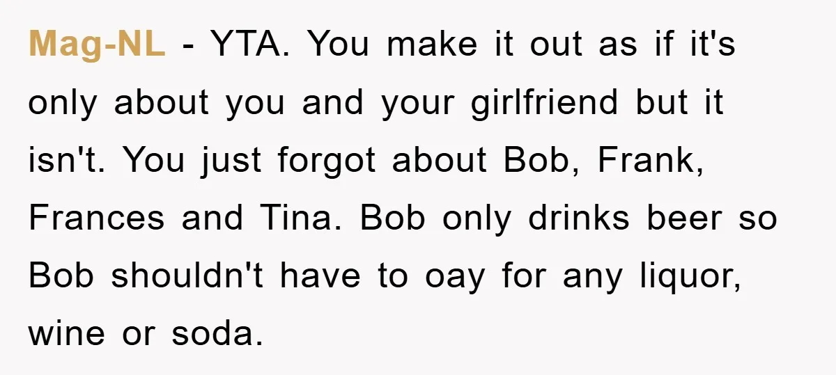 Mag-NL − YTA. You make it out as if it's only about you and your girlfriend but it isn't. You just forgot about Bob, Frank, Frances and Tina. Bob only...