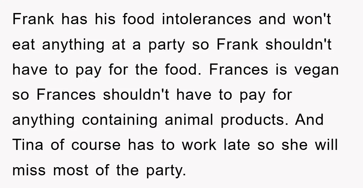 Frank has his food intolerances and won't eat anything at a party so Frank shouldn't have to pay for the food. Frances is vegan so Frances shouldn't have to pay...