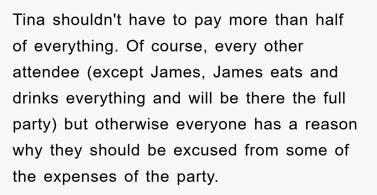 Tina shouldn't have to pay more than half of everything. Of course, every other attendee (except James, James eats and drinks everything and will be there the full party) but...