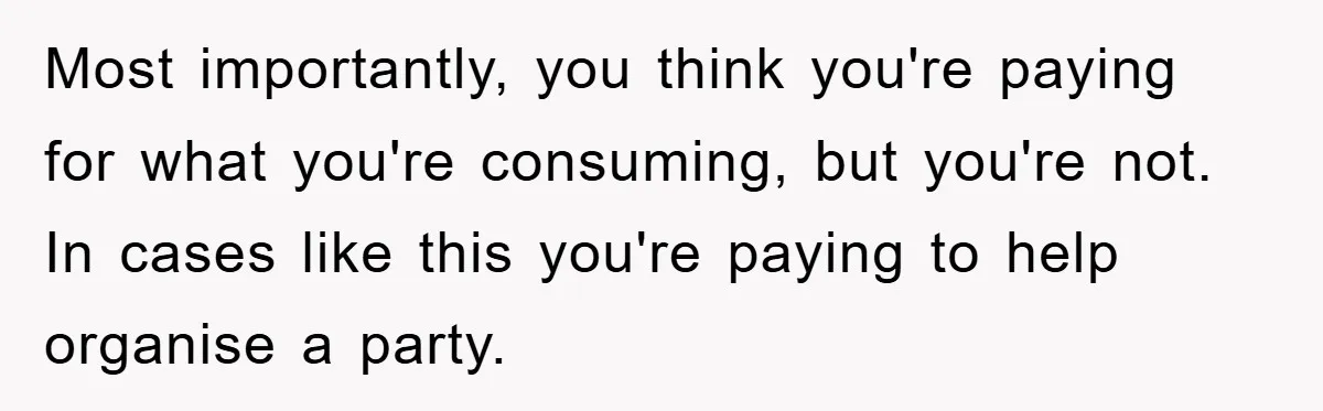 Most importantly, you think you're paying for what you're consuming, but you're not. In cases like this you're paying to help organise a party.