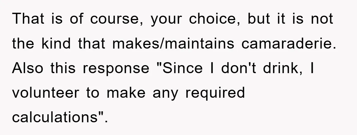 That is of course, your choice, but it is not the kind that makes/maintains camaraderie. Also this response "Since I don't drink, I volunteer to make any required calculations".