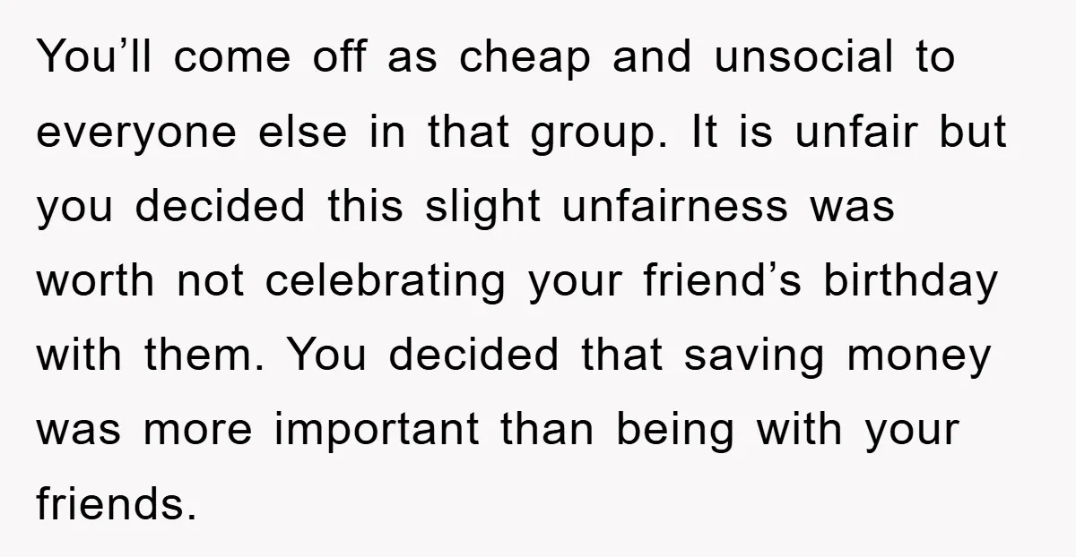 You’ll come off as cheap and unsocial to everyone else in that group. It is unfair but you decided this slight unfairness was worth not celebrating your friend’s birthday with...