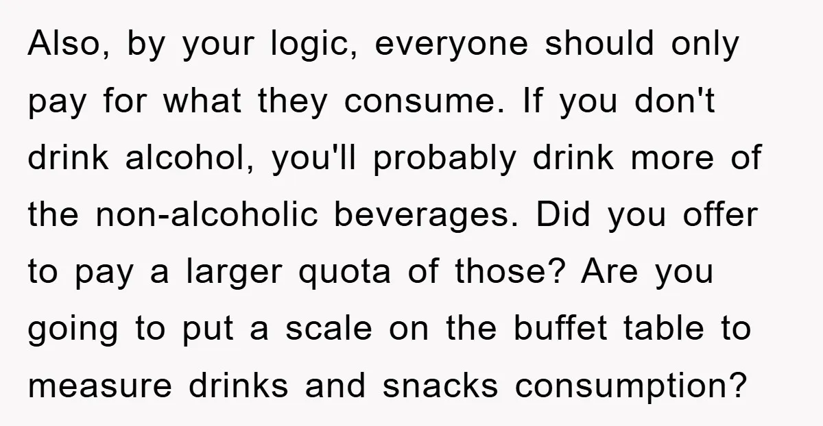 Also, by your logic, everyone should only pay for what they consume. If you don't drink alcohol, you'll probably drink more of the non-alcoholic beverages. Did you offer to pay...
