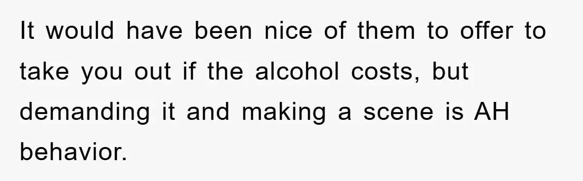 It would have been nice of them to offer to take you out if the alcohol costs, but demanding it and making a scene is AH behavior.