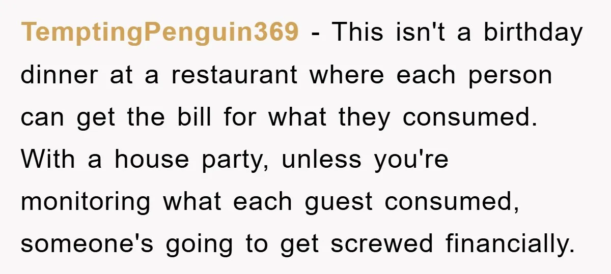 TemptingPenguin369 − This isn't a birthday dinner at a restaurant where each person can get the bill for what they consumed. With a house party, unless you're monitoring what each...