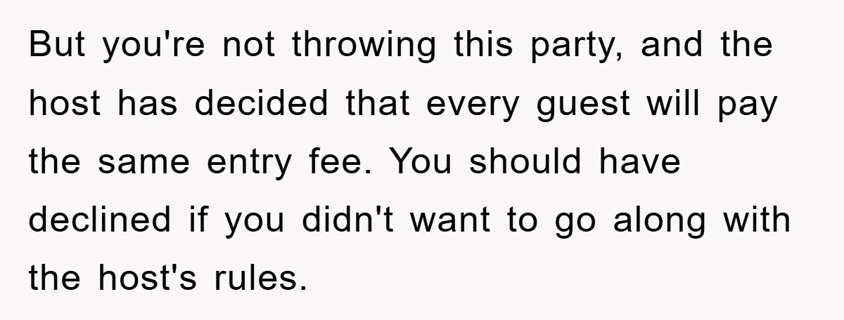 But you're not throwing this party, and the host has decided that every guest will pay the same entry fee. You should have declined if you didn't want to go...