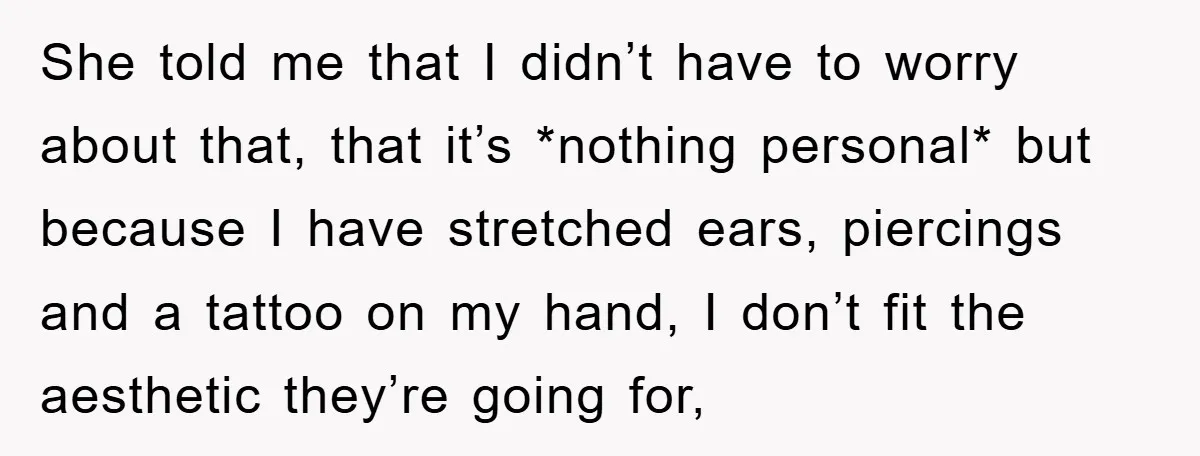 She told me that I didn’t have to worry about that, that it’s *nothing personal* but because I have stretched ears, piercings and a tattoo on my hand, I don’t...