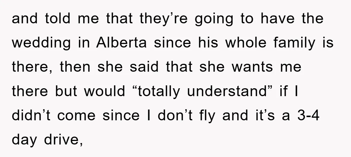 and told me that they’re going to have the wedding in Alberta since his whole family is there, then she said that she wants me there but would “totally understand”...