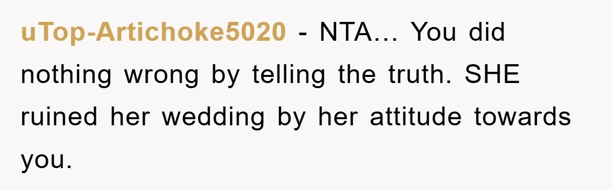 uTop-Artichoke5020 − NTA… You did nothing wrong by telling the truth. SHE ruined her wedding by her attitude towards you.