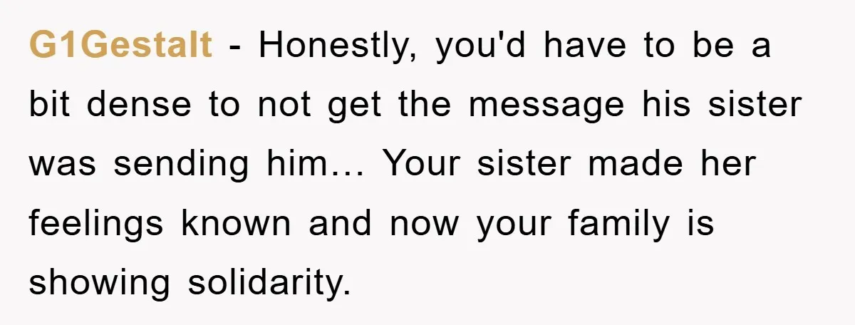 G1Gestalt − Honestly, you'd have to be a bit dense to not get the message his sister was sending him… Your sister made her feelings known and now your family...