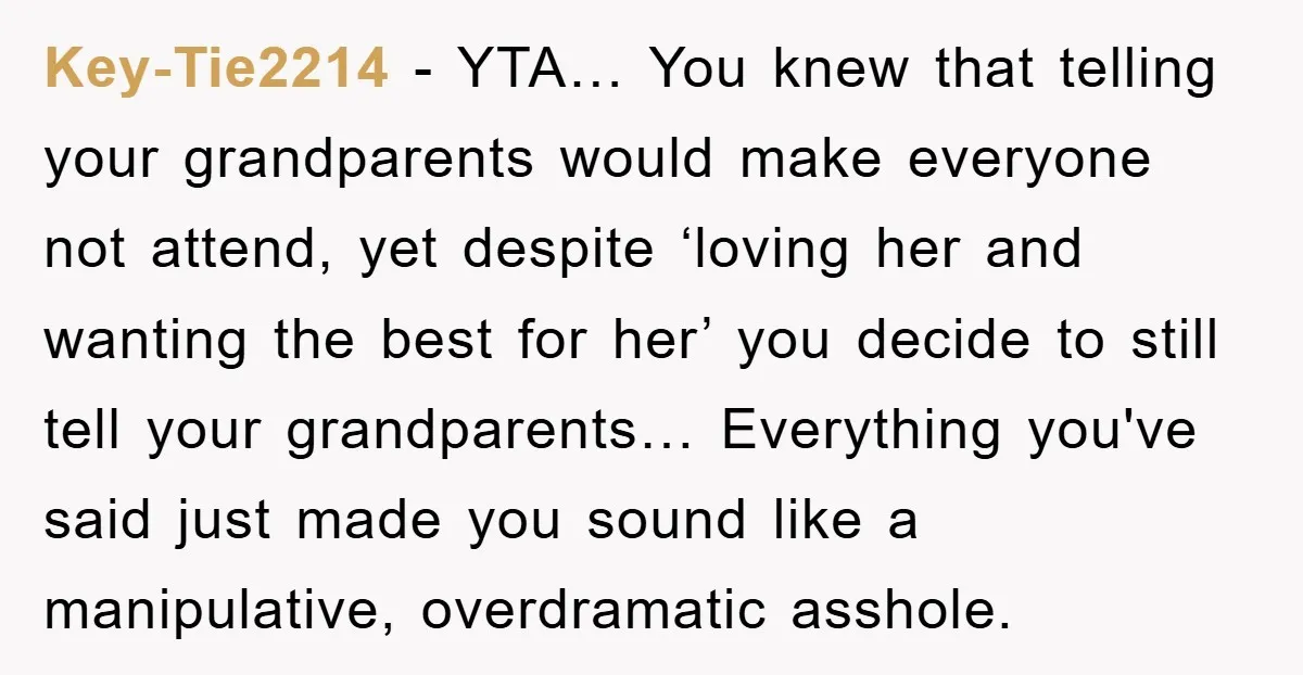 Key-Tie2214 − YTA… You knew that telling your grandparents would make everyone not attend, yet despite ‘loving her and wanting the best for her’ you decide to still tell your...