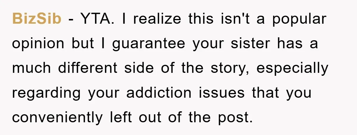 BizSib − YTA. I realize this isn't a popular opinion but I guarantee your sister has a much different side of the story, especially regarding your addiction issues that you...