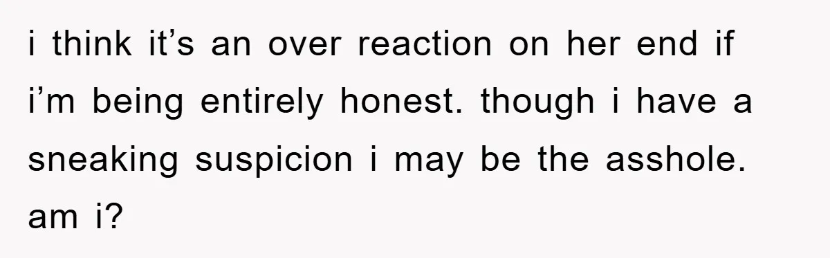 i think it’s an over reaction on her end if i’m being entirely honest. though i have a sneaking suspicion i may be the asshole. am i?