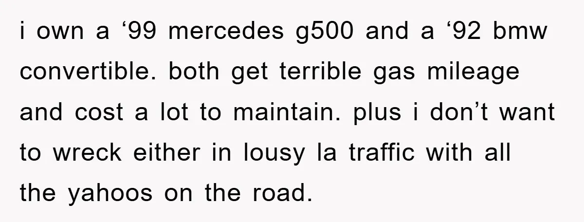 i own a ‘99 mercedes g500 and a ‘92 bmw convertible. both get terrible gas mileage and cost a lot to maintain. plus i don’t want to wreck either in...
