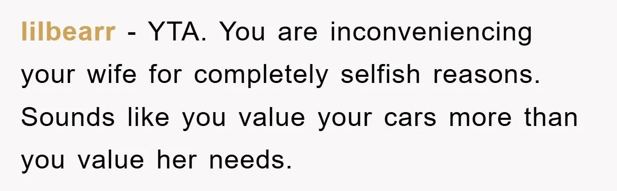 lilbearr − YTA. You are inconveniencing your wife for completely selfish reasons. Sounds like you value your cars more than you value her needs.
