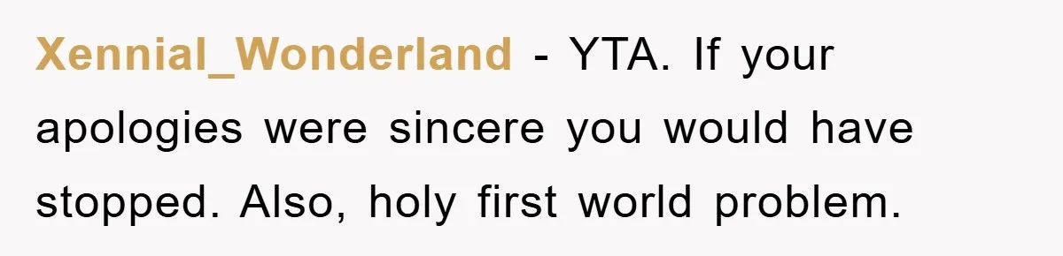 Xennial_Wonderland − YTA. If your apologies were sincere you would have stopped. Also, holy first world problem.